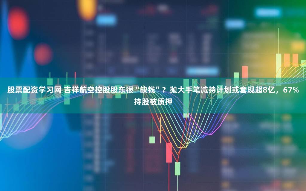 股票配资学习网 吉祥航空控股股东很“缺钱”？抛大手笔减持计划或套现超8亿，67%持股被质押