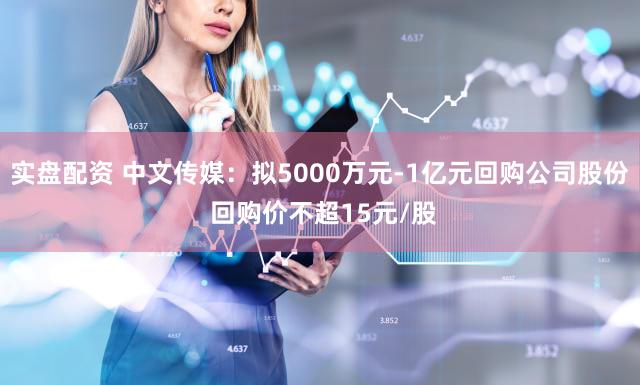 实盘配资 中文传媒：拟5000万元-1亿元回购公司股份 回购价不超15元/股