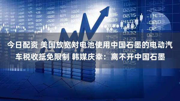 今日配资 美国放宽对电池使用中国石墨的电动汽车税收抵免限制 韩媒庆幸：离不开中国石墨