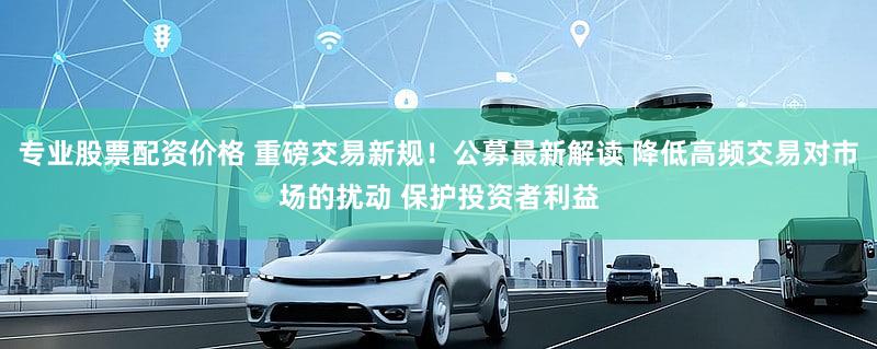专业股票配资价格 重磅交易新规！公募最新解读 降低高频交易对市场的扰动 保护投资者利益