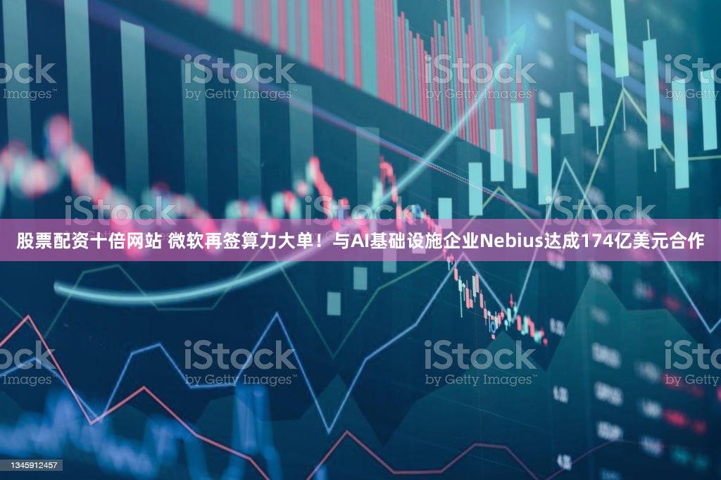 股票配资十倍网站 微软再签算力大单!与AI基础设施企业Nebius达成174亿美元合作