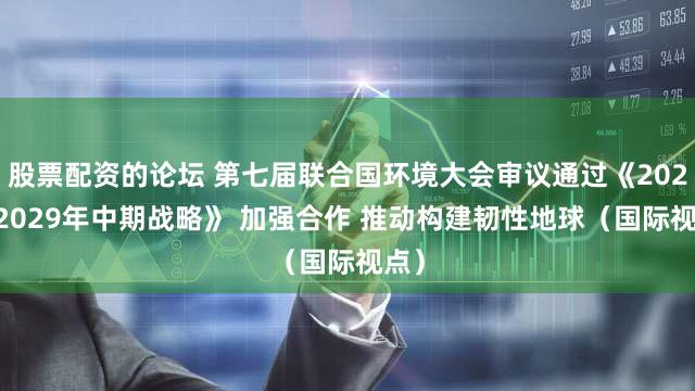 股票配资的论坛 第七届联合国环境大会审议通过《2026—2029年中期战略》 加强合作 推动构建韧性地球（国际视点）