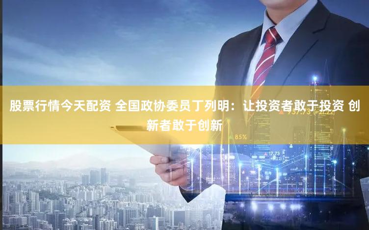 股票行情今天配资 全国政协委员丁列明：让投资者敢于投资 创新者敢于创新