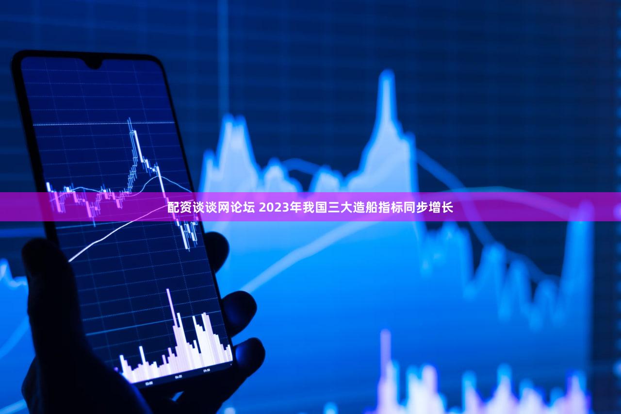 配资谈谈网论坛 2023年我国三大造船指标同步增长