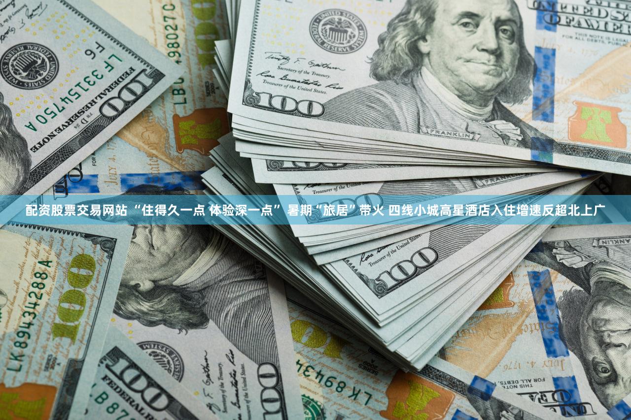 配资股票交易网站 “住得久一点 体验深一点” 暑期“旅居”带火 四线小城高星酒店入住增速反超北上广