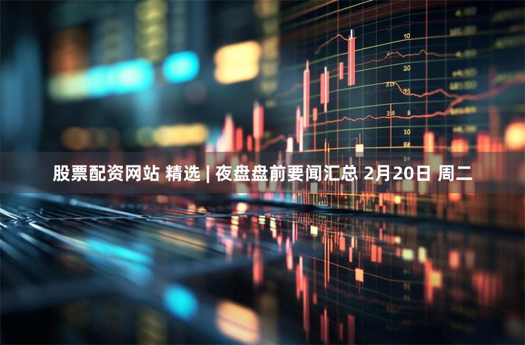 股票配资网站 精选 | 夜盘盘前要闻汇总 2月20日 周二