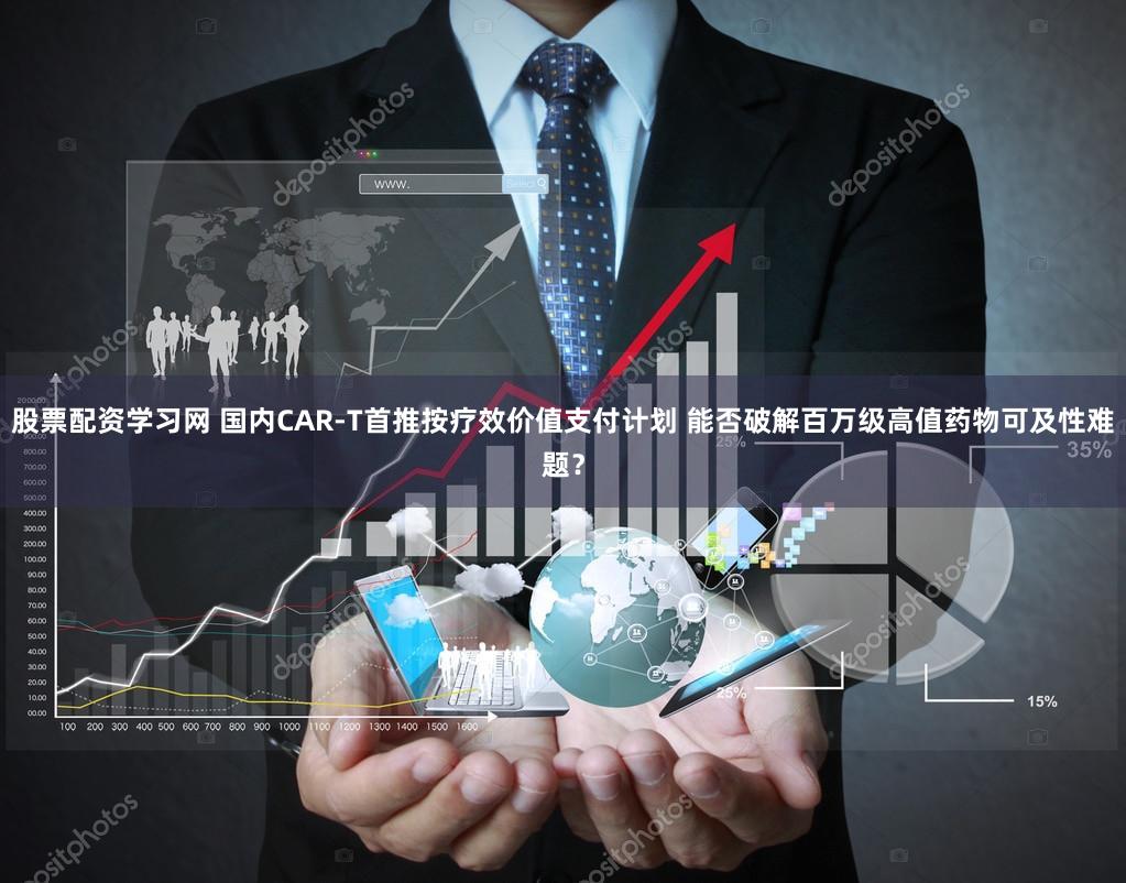 股票配资学习网 国内CAR-T首推按疗效价值支付计划 能否破解百万级高值药物可及性难题？