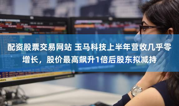 配资股票交易网站 玉马科技上半年营收几乎零增长,股价最高飙升1倍后股东拟减持