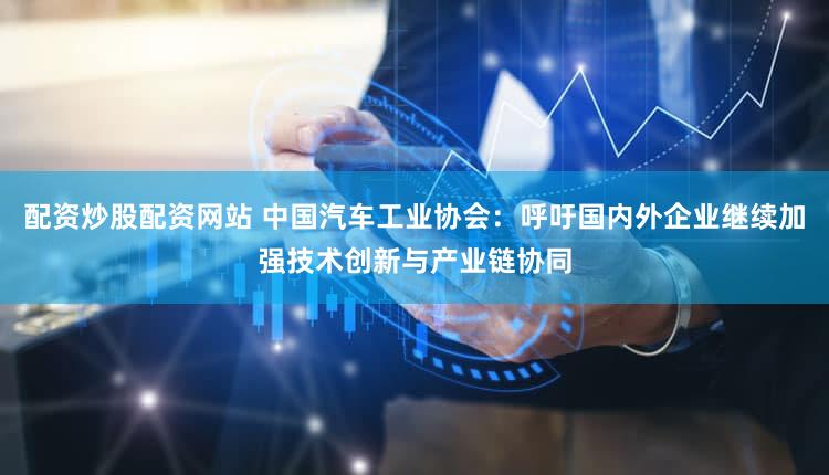 配资炒股配资网站 中国汽车工业协会：呼吁国内外企业继续加强技术创新与产业链协同