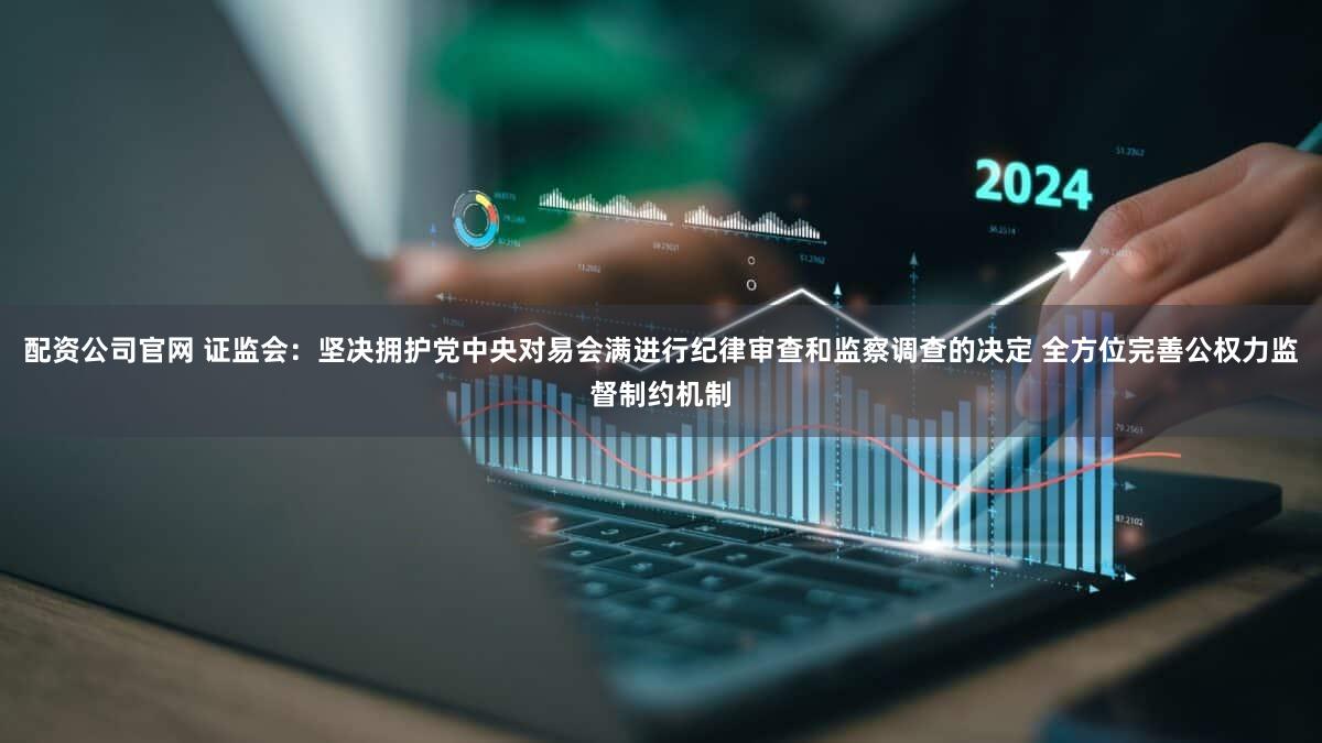 配资公司官网 证监会：坚决拥护党中央对易会满进行纪律审查和监察调查的决定 全方位完善公权力监督制约机制