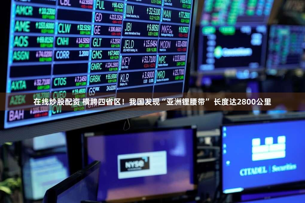 在线炒股配资 横跨四省区！我国发现“亚洲锂腰带” 长度达2800公里