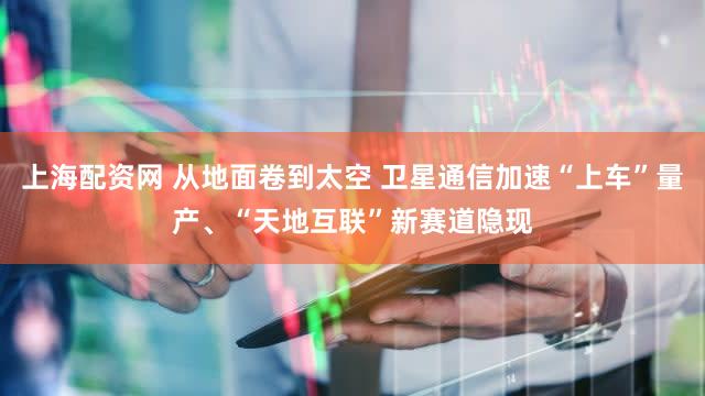 上海配资网 从地面卷到太空 卫星通信加速“上车”量产、“天地互联”新赛道隐现