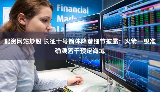 配资网站炒股 长征十号箭体降落细节披露：火箭一级准确溅落于预定海域