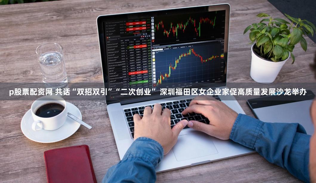 p股票配资网 共话“双招双引”“二次创业” 深圳福田区女企业家促高质量发展沙龙举办