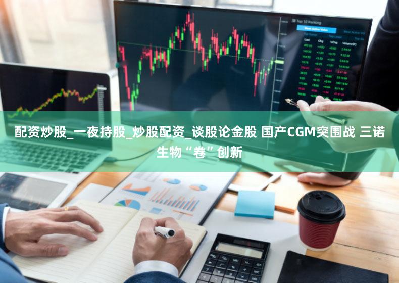 配资炒股_一夜持股_炒股配资_谈股论金股 国产CGM突围战 三诺生物“卷”创新