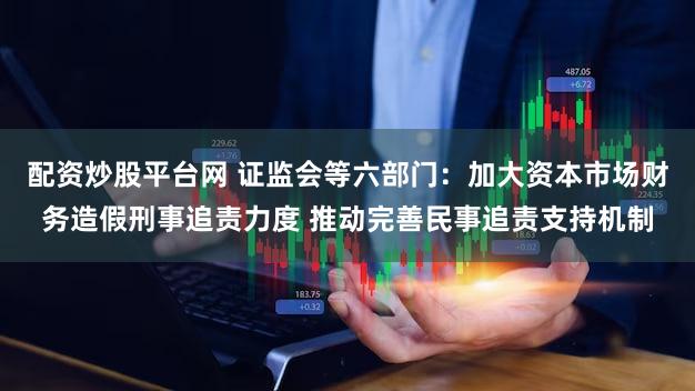 配资炒股平台网 证监会等六部门：加大资本市场财务造假刑事追责力度 推动完善民事追责支持机制