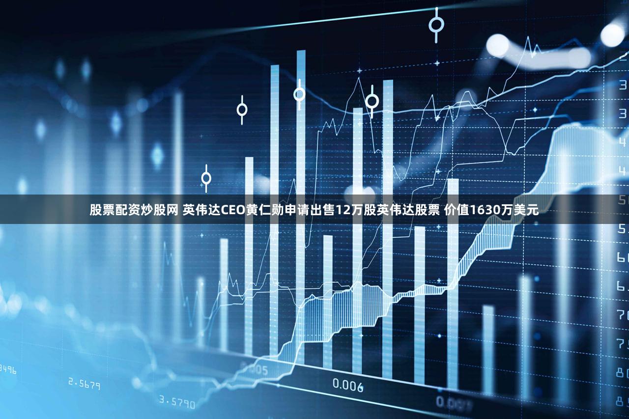 股票配资炒股网 英伟达CEO黄仁勋申请出售12万股英伟达股票 价值1630万美元