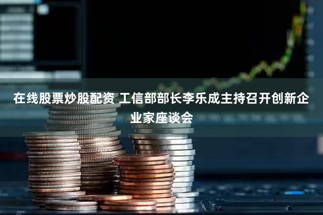 在线股票炒股配资 工信部部长李乐成主持召开创新企业家座谈会