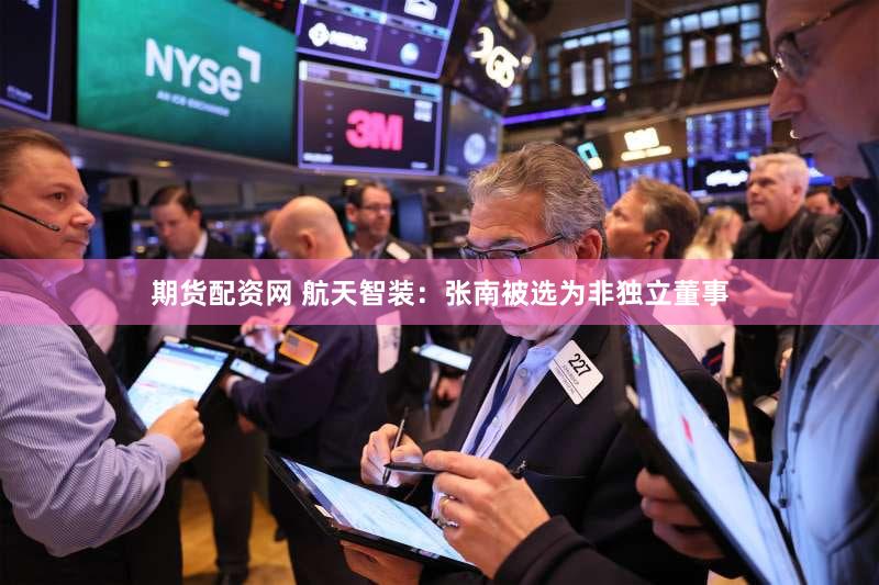 期货配资网 航天智装：张南被选为非独立董事
