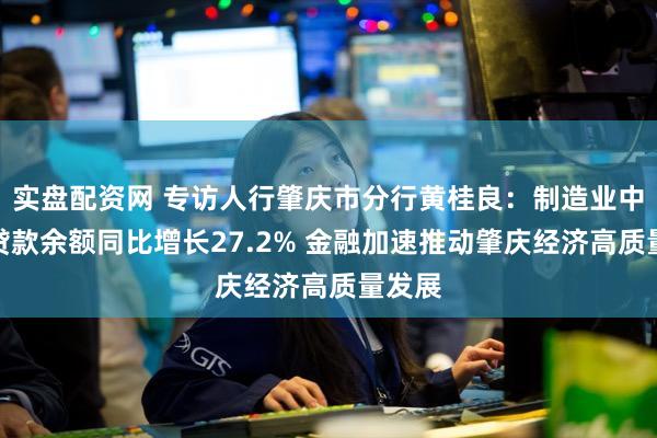 实盘配资网 专访人行肇庆市分行黄桂良：制造业中长期贷款余额同比增长27.2% 金融加速推动肇庆经济高质量发展