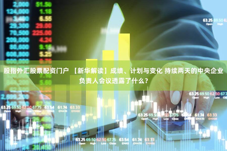 股指外汇股票配资门户 【新华解读】成绩、计划与变化 持续两天的中央企业负责人会议透露了什么?