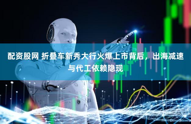 配资股网 折叠车新秀大行火爆上市背后，出海减速与代工依赖隐现