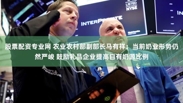 股票配资专业网 农业农村部副部长马有祥：当前奶业形势仍然严峻 鼓励乳品企业提高自有奶源比例