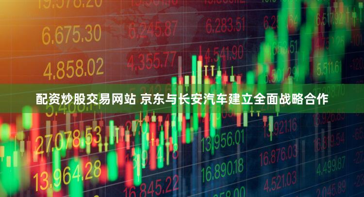 配资炒股交易网站 京东与长安汽车建立全面战略合作