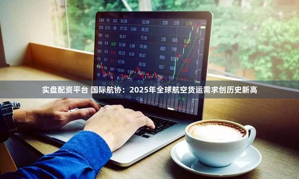 实盘配资平台 国际航协:2025年全球航空货运需求创历史新高