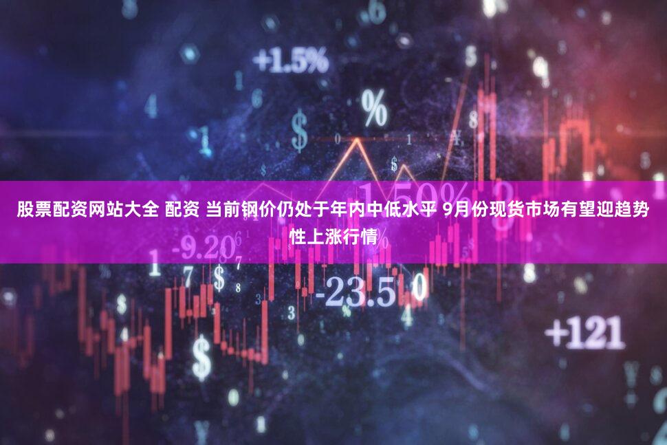 股票配资网站大全 配资 当前钢价仍处于年内中低水平 9月份现货市场有望迎趋势性上涨行情
