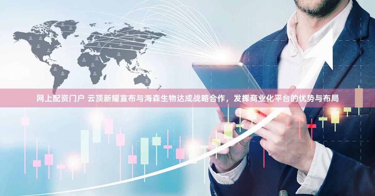 网上配资门户 云顶新耀宣布与海森生物达成战略合作，发挥商业化平台的优势与布局