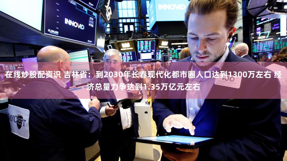 在线炒股配资识 吉林省：到2030年长春现代化都市圈人口达到1300万左右 经济总量力争达到1.35万亿元左右