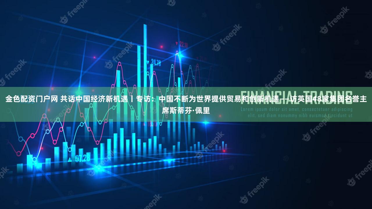 金色配资门户网 共话中国经济新机遇丨专访：中国不断为世界提供贸易和创新机遇——访英国48家集团名誉主席斯蒂芬·佩里