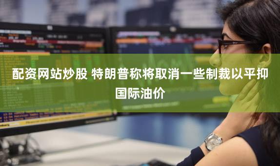 配资网站炒股 特朗普称将取消一些制裁以平抑国际油价