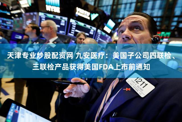 天津专业炒股配资网 九安医疗：美国子公司四联检、三联检产品获得美国FDA上市前通知