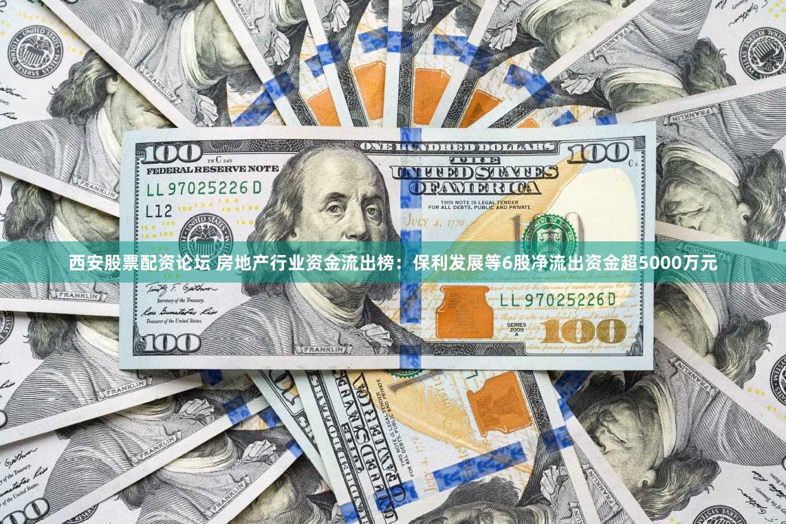 西安股票配资论坛 房地产行业资金流出榜：保利发展等6股净流出资金超5000万元