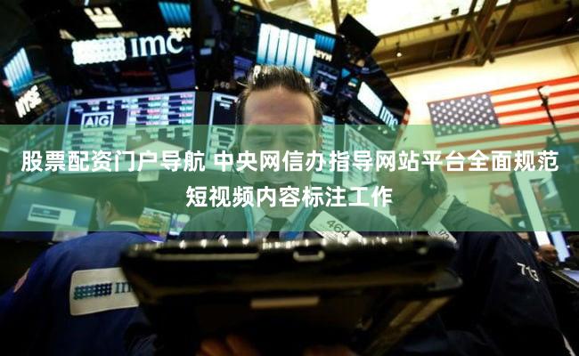 股票配资门户导航 中央网信办指导网站平台全面规范短视频内容标注工作