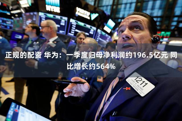 正规的配资 华为：一季度归母净利润约196.5亿元 同比增长约564%