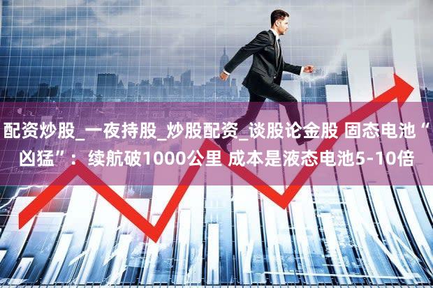 配资炒股_一夜持股_炒股配资_谈股论金股 固态电池“凶猛”:续航破1000公里 成本是液态电池5-10倍