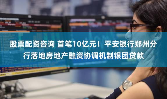 股票配资咨询 首笔10亿元!平安银行郑州分行落地房地产融资协调机制银团贷款