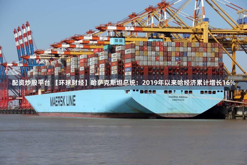 配资炒股平台 【环球财经】哈萨克斯坦总统：2019年以来哈经济累计增长16%