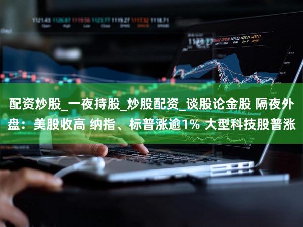 配资炒股_一夜持股_炒股配资_谈股论金股 隔夜外盘：美股收高 纳指、标普涨逾1% 大型科技股普涨