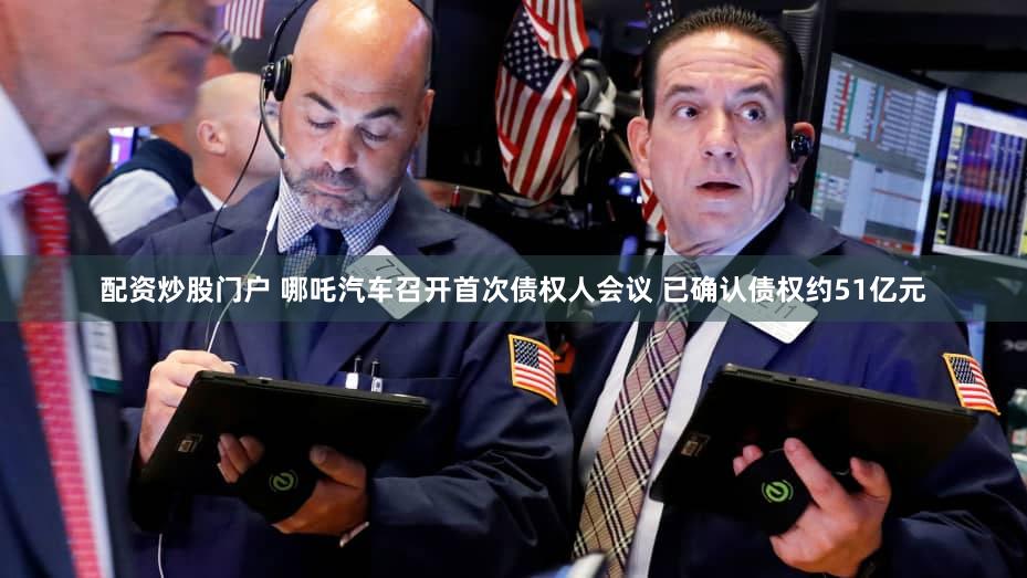 配资炒股门户 哪吒汽车召开首次债权人会议 已确认债权约51亿元
