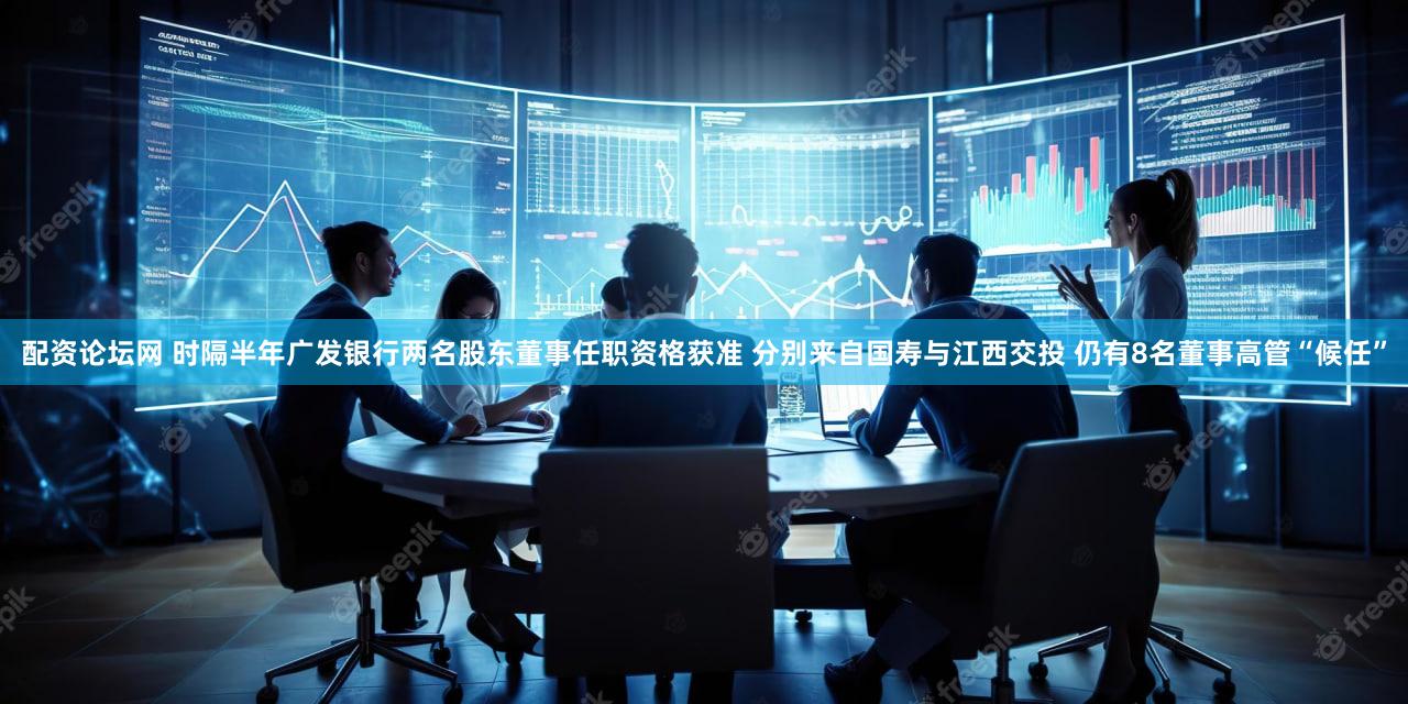 配资论坛网 时隔半年广发银行两名股东董事任职资格获准 分别来自国寿与江西交投 仍有8名董事高管“候任”