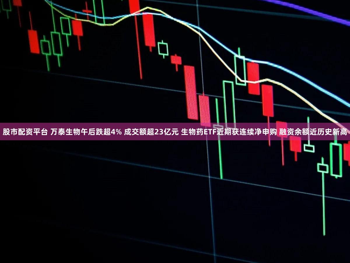股市配资平台 万泰生物午后跌超4% 成交额超23亿元 生物药ETF近期获连续净申购 融资余额近历史新高