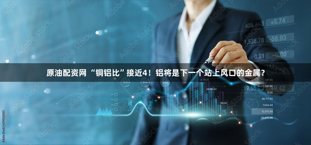 原油配资网 “铜铝比”接近4！铝将是下一个站上风口的金属？
