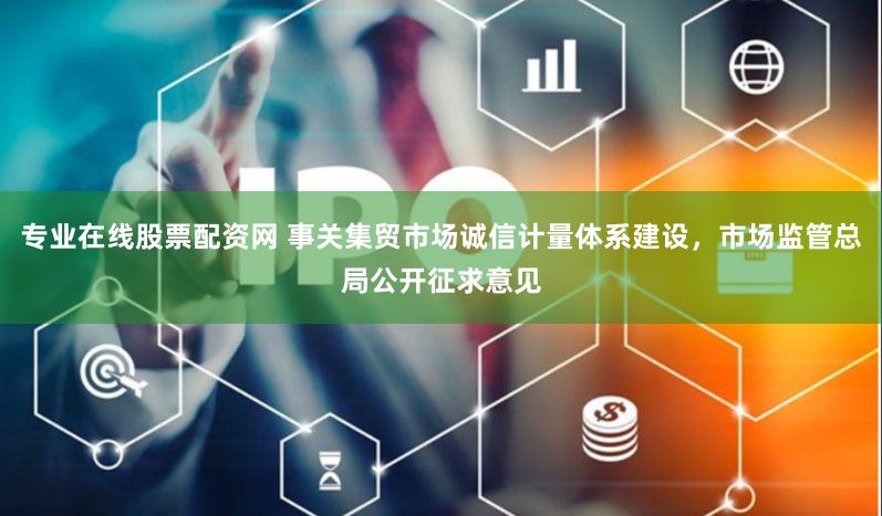 专业在线股票配资网 事关集贸市场诚信计量体系建设，市场监管总局公开征求意见
