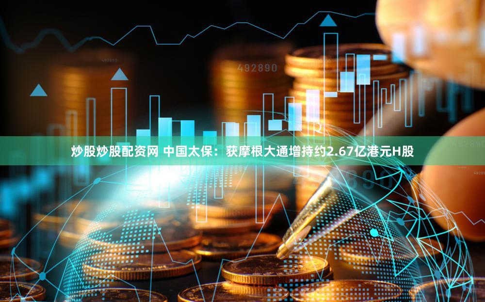炒股炒股配资网 中国太保：获摩根大通增持约2.67亿港元H股