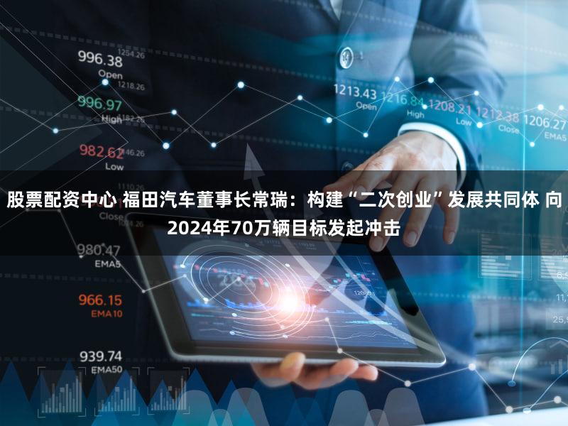股票配资中心 福田汽车董事长常瑞：构建“二次创业”发展共同体 向2024年70万辆目标发起冲击