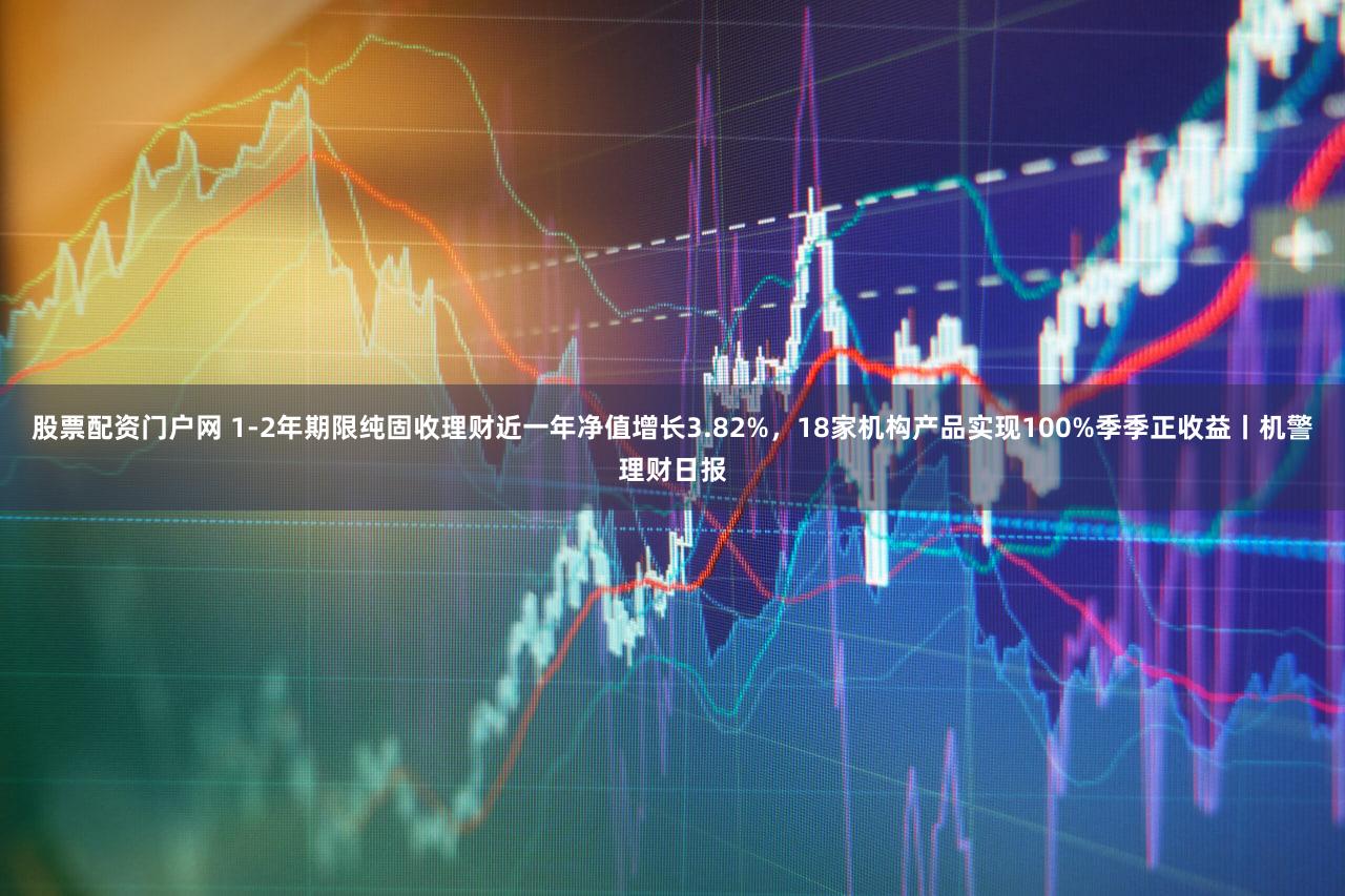股票配资门户网 1-2年期限纯固收理财近一年净值增长3.82%，18家机构产品实现100%季季正收益丨机警理财日报